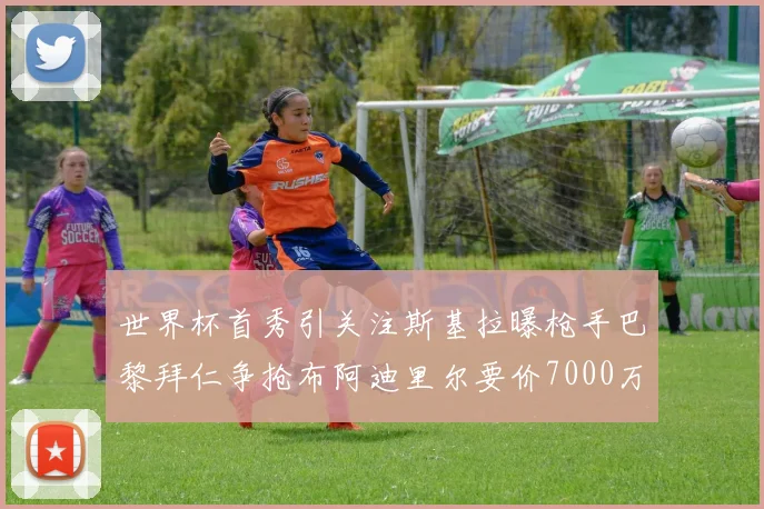 世界杯首秀引关注斯基拉曝枪手巴黎拜仁争抢布阿迪里尔要价7000万欧元