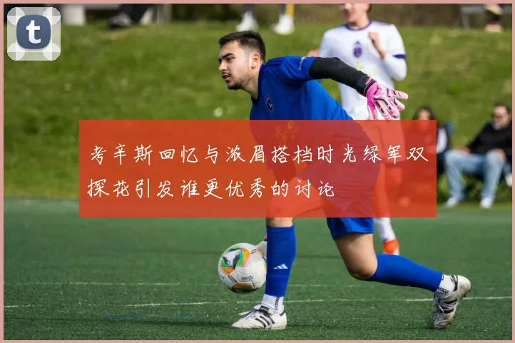 考辛斯回忆与浓眉搭档时光绿军双探花引发谁更优秀的讨论