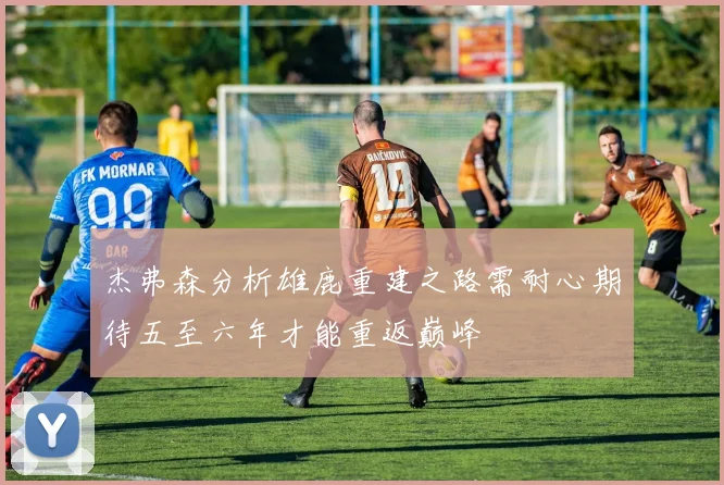 杰弗森分析雄鹿重建之路需耐心期待五至六年才能重返巅峰