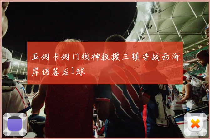 亚姆卡姆门线神救援三镇苦战西海岸仍落后1球