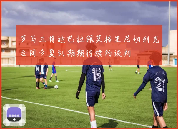 罗马三将迪巴拉佩莱格里尼切利克合同今夏到期期待续约谈判