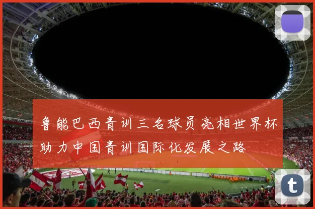 鲁能巴西青训三名球员亮相世界杯助力中国青训国际化发展之路