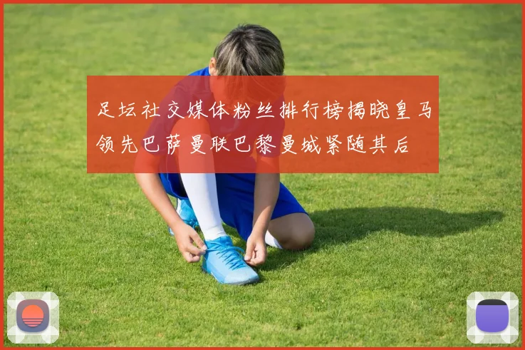 足坛社交媒体粉丝排行榜揭晓皇马领先巴萨曼联巴黎曼城紧随其后