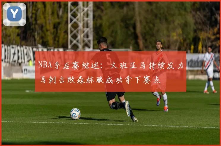 NBA季后赛综述：文班亚马持续发力马刺击败森林狼成功拿下赛点