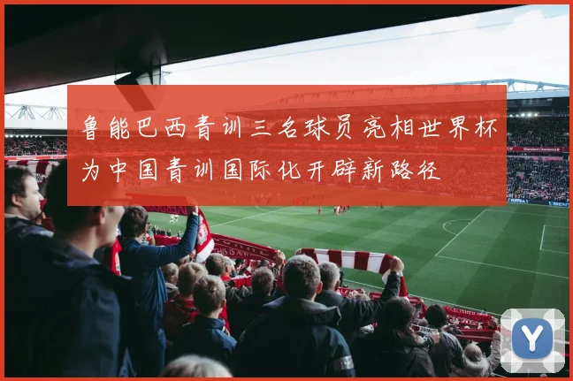 鲁能巴西青训三名球员亮相世界杯为中国青训国际化开辟新路径