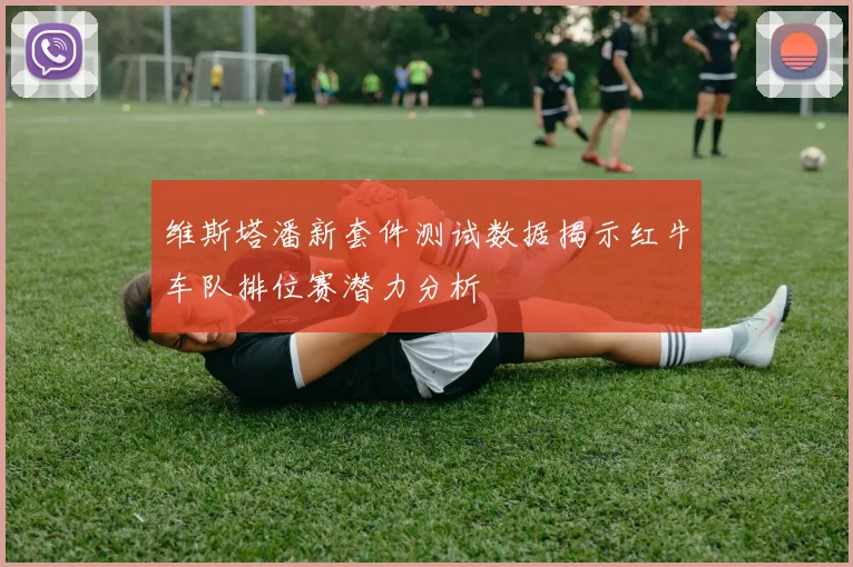 维斯塔潘新套件测试数据揭示红牛车队排位赛潜力分析