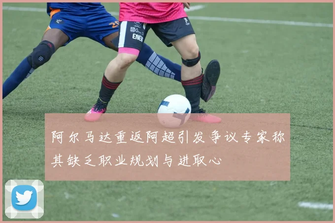阿尔马达重返阿超引发争议专家称其缺乏职业规划与进取心