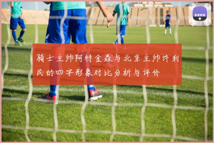 骑士主帅阿特金森与北京主帅许利民的四字形象对比分析与评价