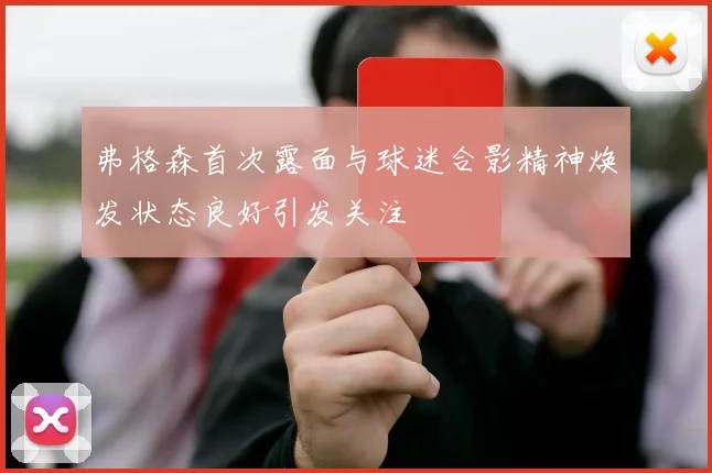 弗格森首次露面与球迷合影精神焕发状态良好引发关注