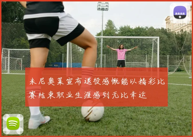 米尼奥莱宣布退役感慨能以精彩比赛结束职业生涯感到无比幸运