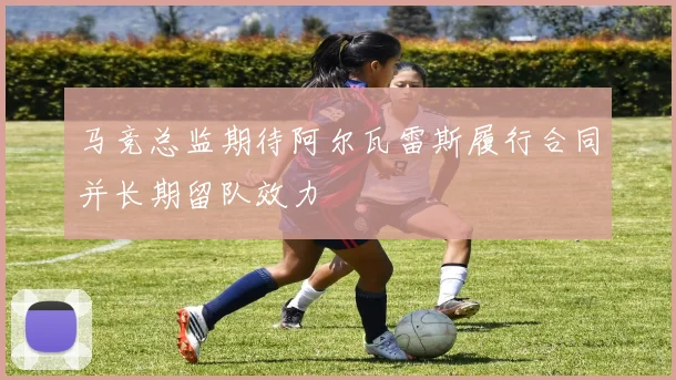 马竞总监期待阿尔瓦雷斯履行合同并长期留队效力