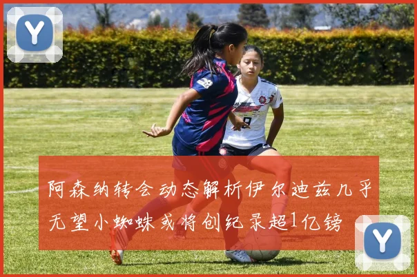 阿森纳转会动态解析伊尔迪兹几乎无望小蜘蛛或将创纪录超1亿镑