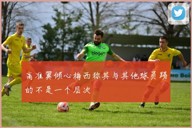 高准翼倾心梅西称其与其他球员踢的不是一个层次