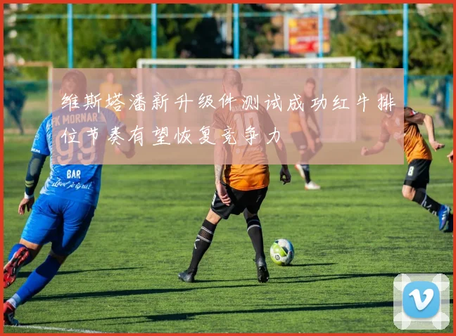 维斯塔潘新升级件测试成功红牛排位节奏有望恢复竞争力