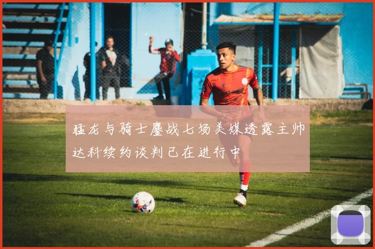 猛龙与骑士鏖战七场美媒透露主帅达科续约谈判已在进行中