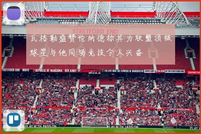 瓦格勒盛赞伦纳德称其为联盟顶级球星与他同场竞技令人兴奋