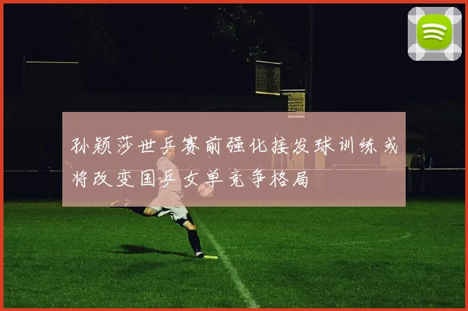 孙颖莎世乒赛前强化接发球训练或将改变国乒女单竞争格局
