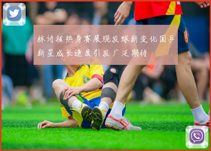 林诗栋热身赛展现发球新变化国乒新星成长速度引发广泛期待