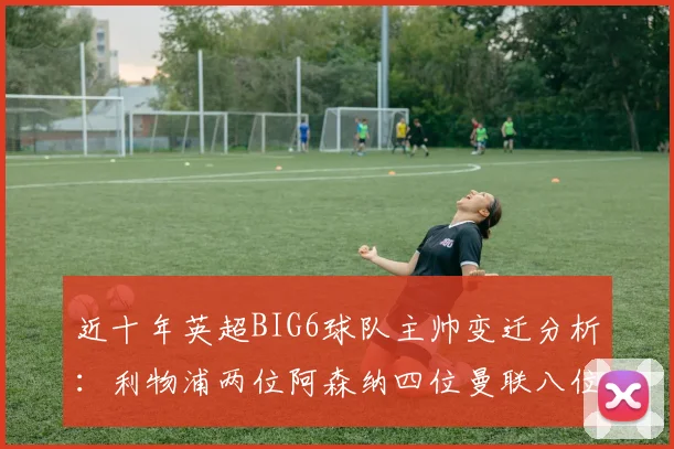 近十年英超BIG6球队主帅变迁分析：利物浦两位阿森纳四位曼联八位切尔西热刺十位