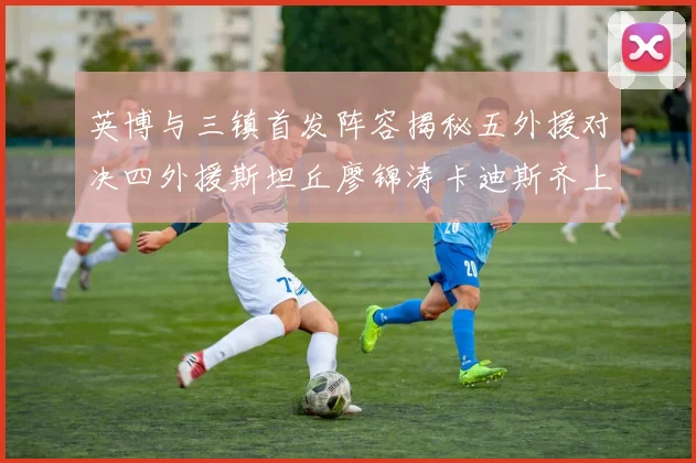 英博与三镇首发阵容揭秘五外援对决四外援斯坦丘廖锦涛卡迪斯齐上阵