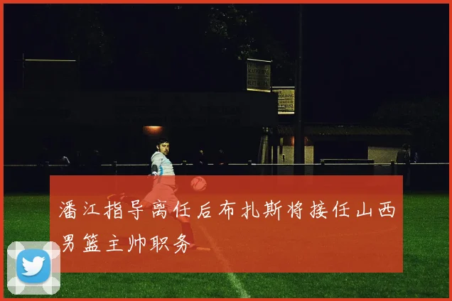 潘江指导离任后布扎斯将接任山西男篮主帅职务