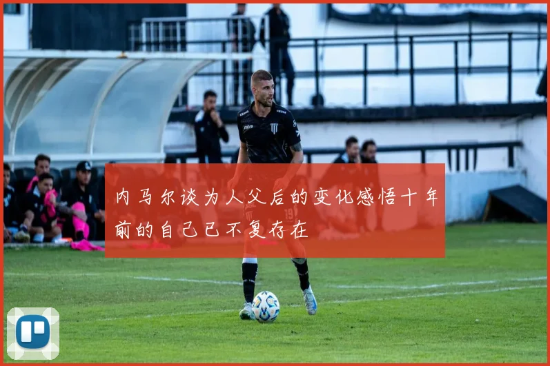 内马尔谈为人父后的变化感悟十年前的自己已不复存在
