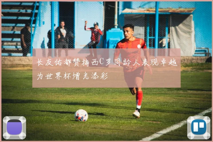长友佑都赞梅西C罗同龄人表现卓越为世界杯增光添彩
